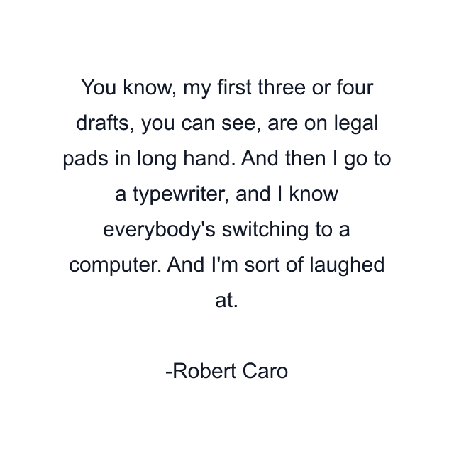 You know, my first three or four drafts, you can see, are on legal pads in long hand. And then I go to a typewriter, and I know everybody's switching to a computer. And I'm sort of laughed at.