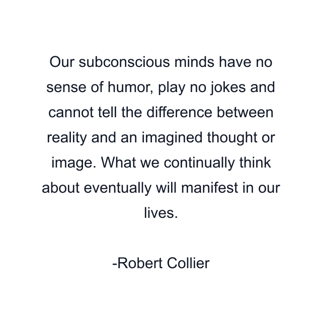 Our subconscious minds have no sense of humor, play no jokes and cannot tell the difference between reality and an imagined thought or image. What we continually think about eventually will manifest in our lives.