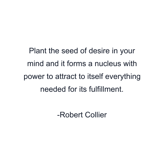 Plant the seed of desire in your mind and it forms a nucleus with power to attract to itself everything needed for its fulfillment.