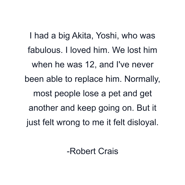 I had a big Akita, Yoshi, who was fabulous. I loved him. We lost him when he was 12, and I've never been able to replace him. Normally, most people lose a pet and get another and keep going on. But it just felt wrong to me it felt disloyal.