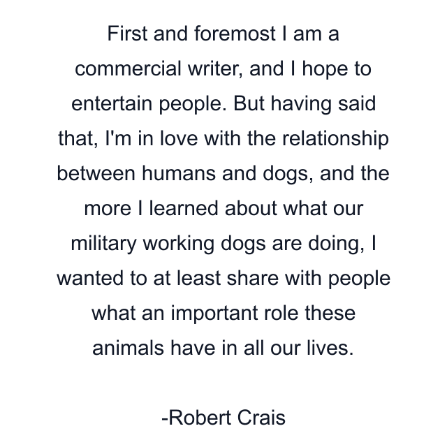 First and foremost I am a commercial writer, and I hope to entertain people. But having said that, I'm in love with the relationship between humans and dogs, and the more I learned about what our military working dogs are doing, I wanted to at least share with people what an important role these animals have in all our lives.