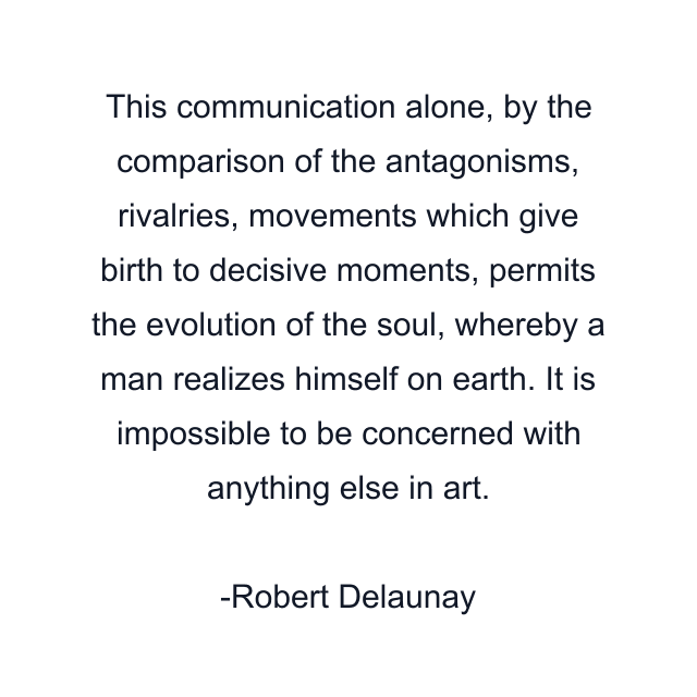 This communication alone, by the comparison of the antagonisms, rivalries, movements which give birth to decisive moments, permits the evolution of the soul, whereby a man realizes himself on earth. It is impossible to be concerned with anything else in art.