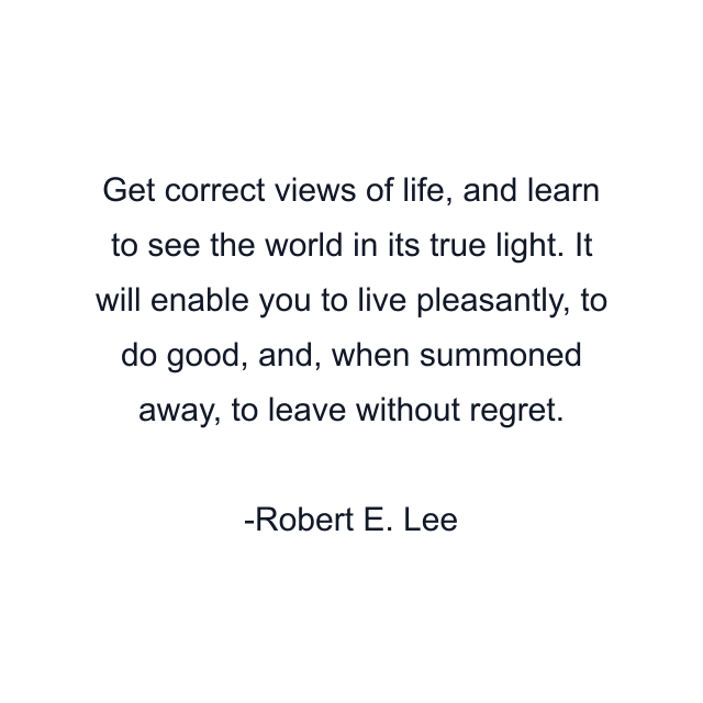 Get correct views of life, and learn to see the world in its true light. It will enable you to live pleasantly, to do good, and, when summoned away, to leave without regret.