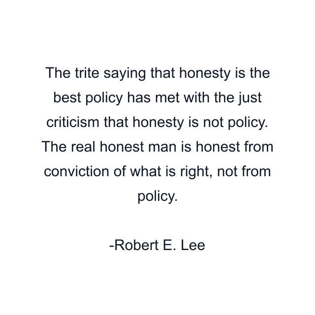 The trite saying that honesty is the best policy has met with the just criticism that honesty is not policy. The real honest man is honest from conviction of what is right, not from policy.