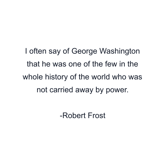 I often say of George Washington that he was one of the few in the whole history of the world who was not carried away by power.