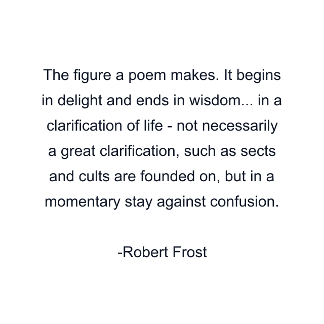 The figure a poem makes. It begins in delight and ends in wisdom... in a clarification of life - not necessarily a great clarification, such as sects and cults are founded on, but in a momentary stay against confusion.