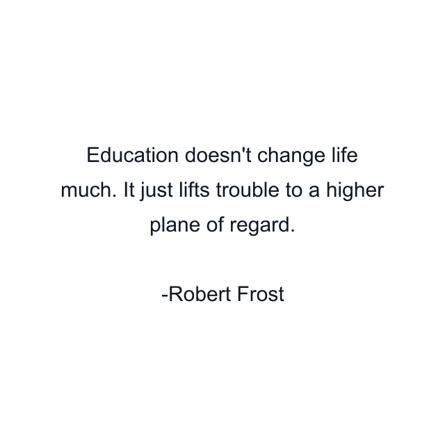 Education doesn't change life much. It just lifts trouble to a higher plane of regard.