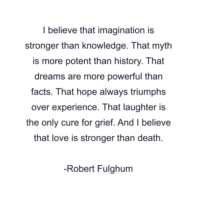 I believe that imagination is stronger than knowledge. That myth is more potent than history. That dreams are more powerful than facts. That hope always triumphs over experience. That laughter is the only cure for grief. And I believe that love is stronger than death.