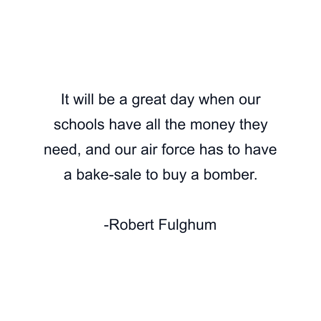 It will be a great day when our schools have all the money they need, and our air force has to have a bake-sale to buy a bomber.