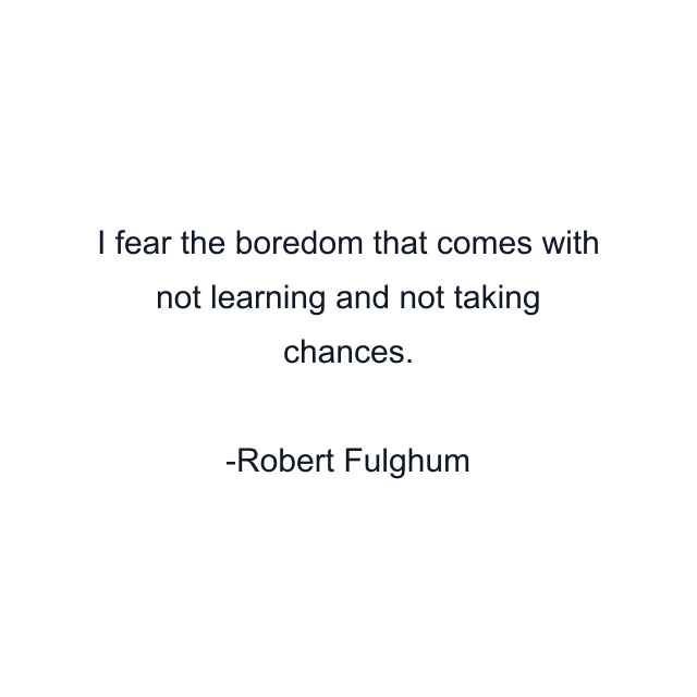 I fear the boredom that comes with not learning and not taking chances.