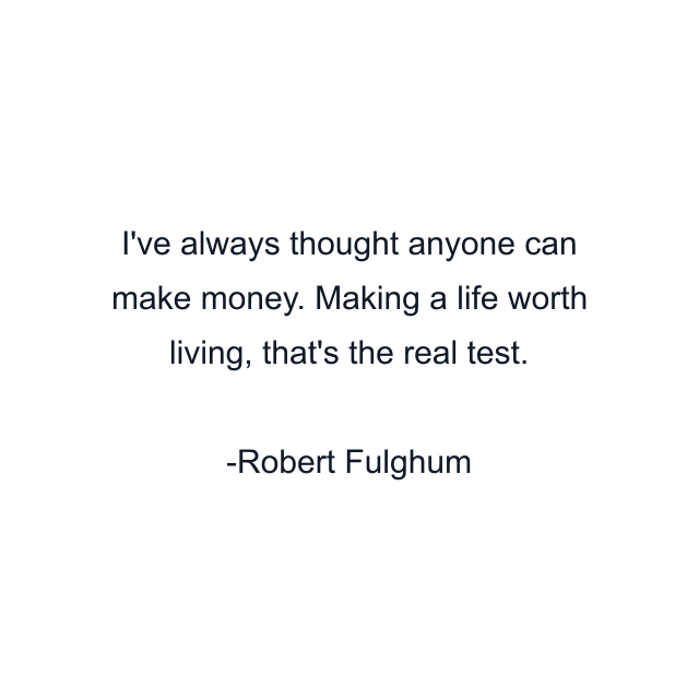 I've always thought anyone can make money. Making a life worth living, that's the real test.