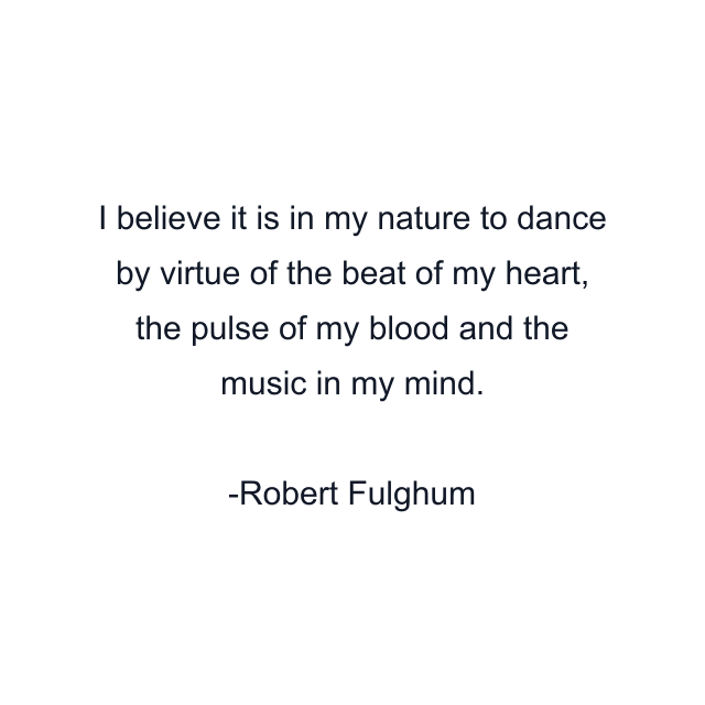 I believe it is in my nature to dance by virtue of the beat of my heart, the pulse of my blood and the music in my mind.