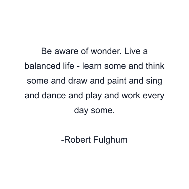 Be aware of wonder. Live a balanced life - learn some and think some and draw and paint and sing and dance and play and work every day some.