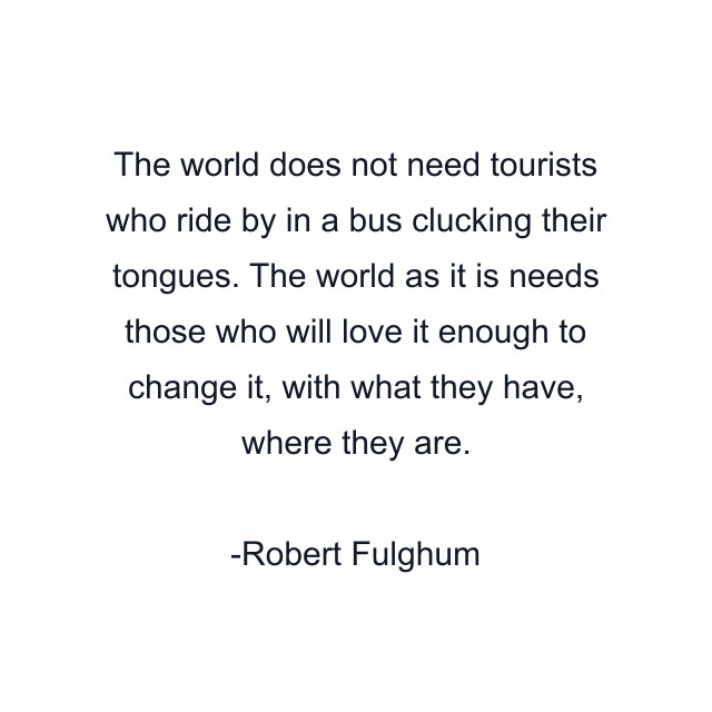 The world does not need tourists who ride by in a bus clucking their tongues. The world as it is needs those who will love it enough to change it, with what they have, where they are.