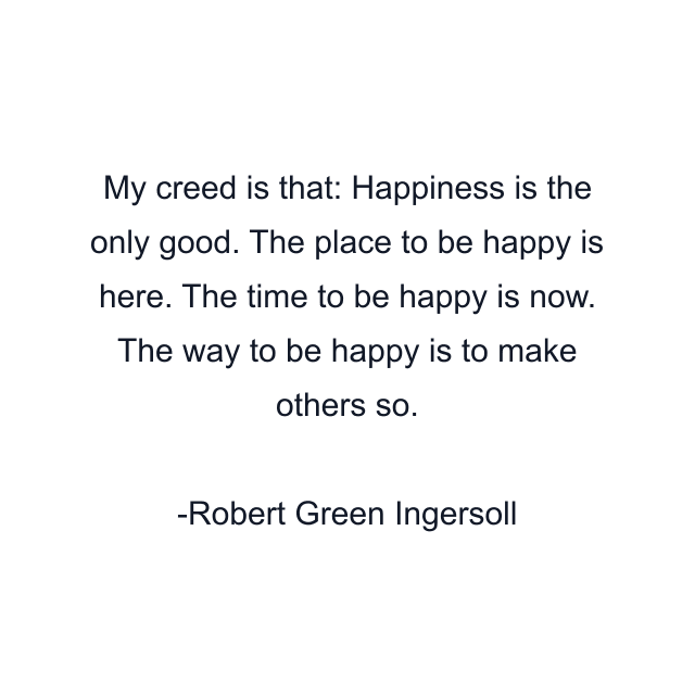 My creed is that: Happiness is the only good. The place to be happy is here. The time to be happy is now. The way to be happy is to make others so.