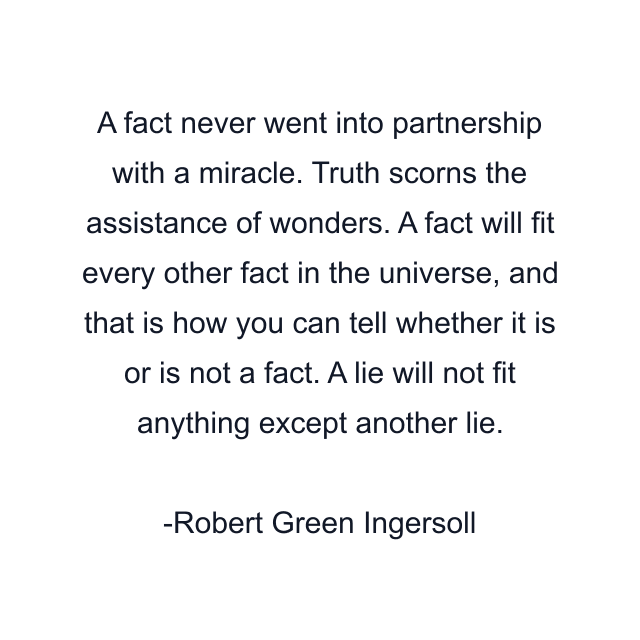 A fact never went into partnership with a miracle. Truth scorns the assistance of wonders. A fact will fit every other fact in the universe, and that is how you can tell whether it is or is not a fact. A lie will not fit anything except another lie.