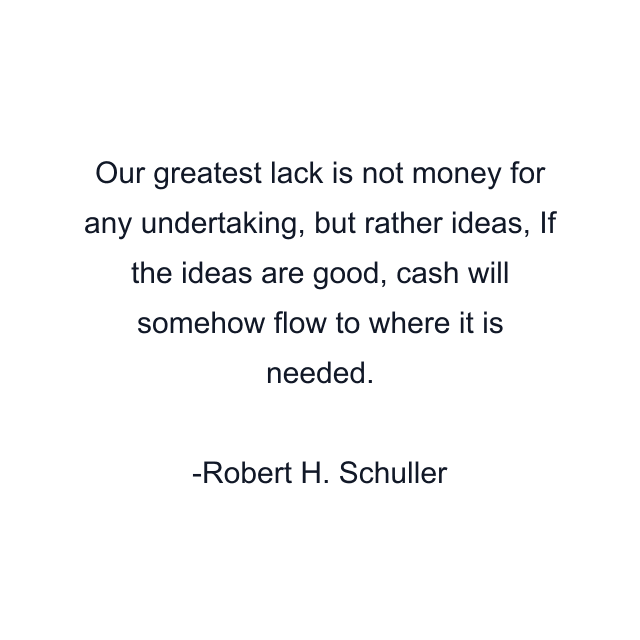 Our greatest lack is not money for any undertaking, but rather ideas, If the ideas are good, cash will somehow flow to where it is needed.