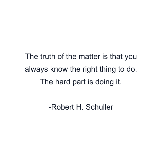 The truth of the matter is that you always know the right thing to do. The hard part is doing it.