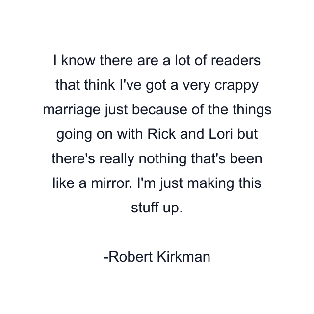 I know there are a lot of readers that think I've got a very crappy marriage just because of the things going on with Rick and Lori but there's really nothing that's been like a mirror. I'm just making this stuff up.