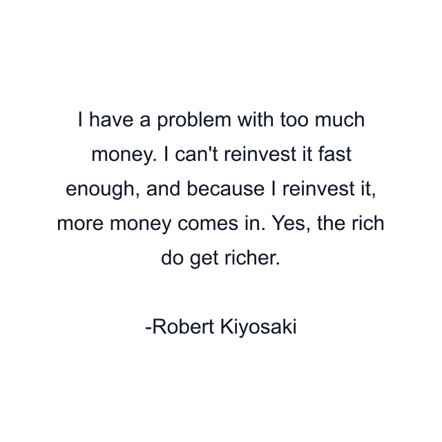 I have a problem with too much money. I can't reinvest it fast enough, and because I reinvest it, more money comes in. Yes, the rich do get richer.