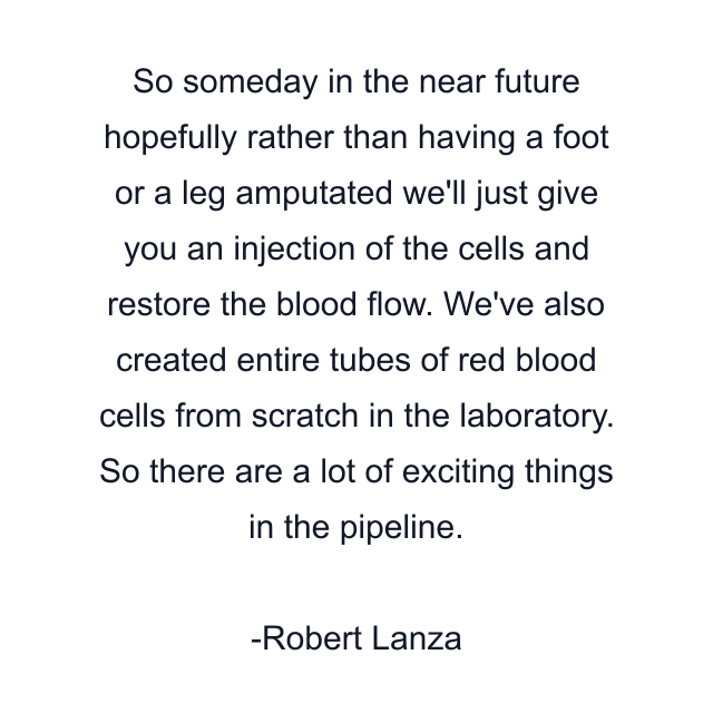 So someday in the near future hopefully rather than having a foot or a leg amputated we'll just give you an injection of the cells and restore the blood flow. We've also created entire tubes of red blood cells from scratch in the laboratory. So there are a lot of exciting things in the pipeline.