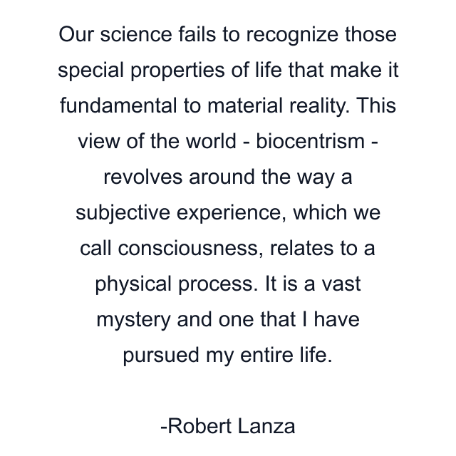 Our science fails to recognize those special properties of life that make it fundamental to material reality. This view of the world - biocentrism - revolves around the way a subjective experience, which we call consciousness, relates to a physical process. It is a vast mystery and one that I have pursued my entire life.