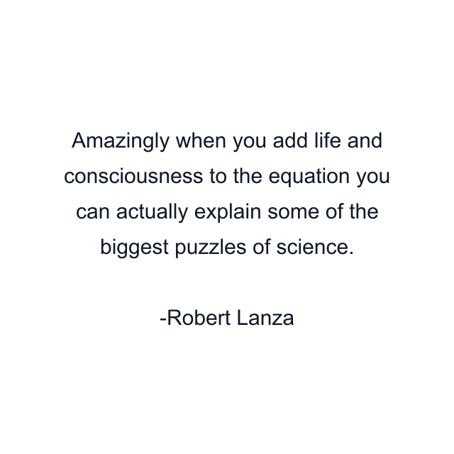 Amazingly when you add life and consciousness to the equation you can actually explain some of the biggest puzzles of science.