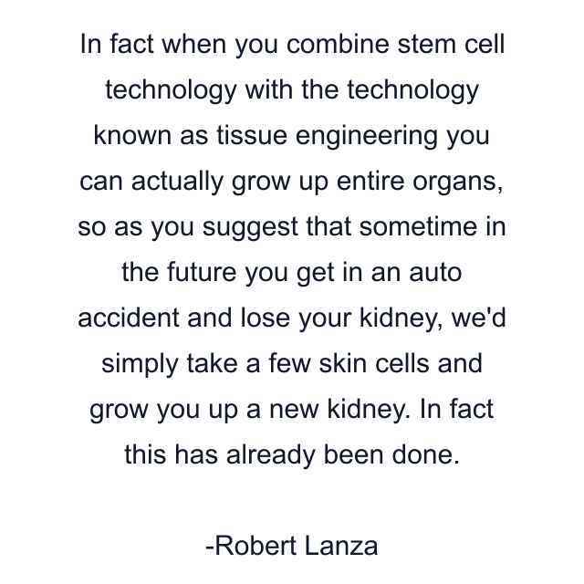 In fact when you combine stem cell technology with the technology known as tissue engineering you can actually grow up entire organs, so as you suggest that sometime in the future you get in an auto accident and lose your kidney, we'd simply take a few skin cells and grow you up a new kidney. In fact this has already been done.