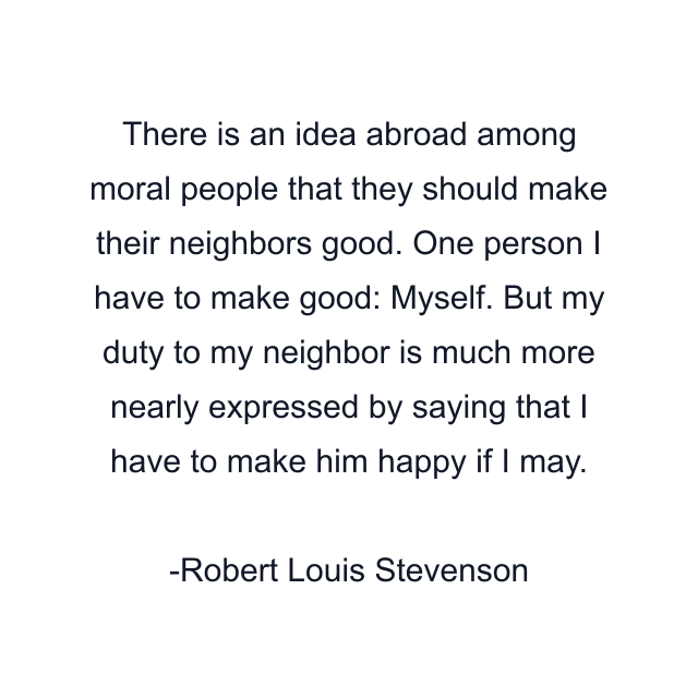 There is an idea abroad among moral people that they should make their neighbors good. One person I have to make good: Myself. But my duty to my neighbor is much more nearly expressed by saying that I have to make him happy if I may.