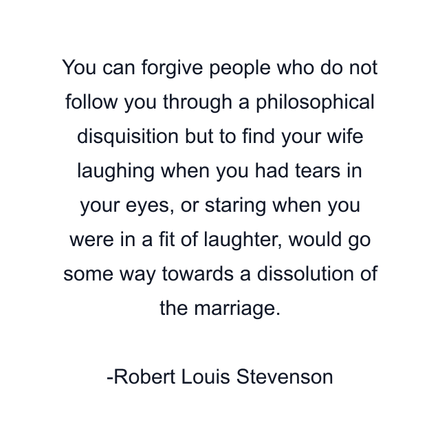 You can forgive people who do not follow you through a philosophical disquisition but to find your wife laughing when you had tears in your eyes, or staring when you were in a fit of laughter, would go some way towards a dissolution of the marriage.