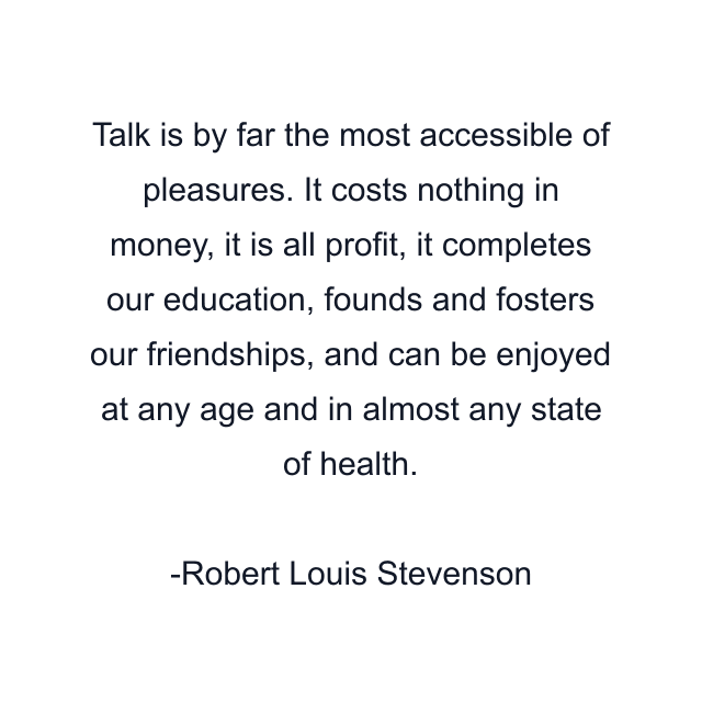 Talk is by far the most accessible of pleasures. It costs nothing in money, it is all profit, it completes our education, founds and fosters our friendships, and can be enjoyed at any age and in almost any state of health.