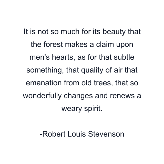 It is not so much for its beauty that the forest makes a claim upon men's hearts, as for that subtle something, that quality of air that emanation from old trees, that so wonderfully changes and renews a weary spirit.