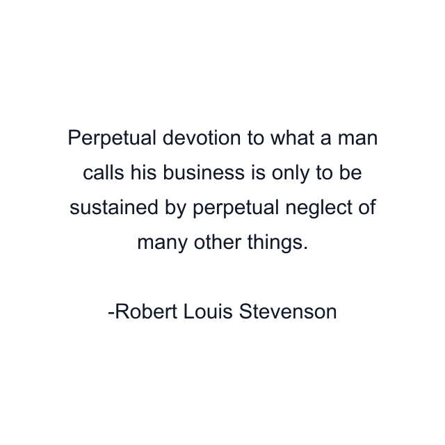 Perpetual devotion to what a man calls his business is only to be sustained by perpetual neglect of many other things.