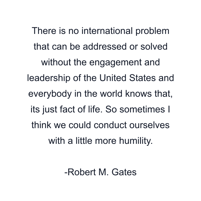 There is no international problem that can be addressed or solved without the engagement and leadership of the United States and everybody in the world knows that, its just fact of life. So sometimes I think we could conduct ourselves with a little more humility.