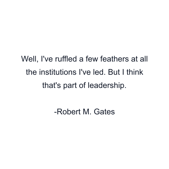 Well, I've ruffled a few feathers at all the institutions I've led. But I think that's part of leadership.