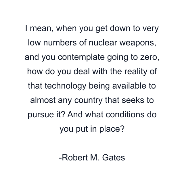 I mean, when you get down to very low numbers of nuclear weapons, and you contemplate going to zero, how do you deal with the reality of that technology being available to almost any country that seeks to pursue it? And what conditions do you put in place?