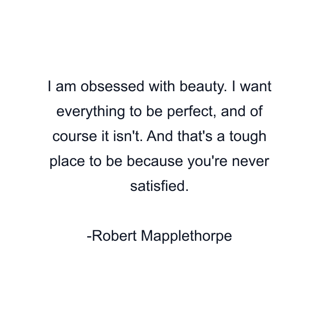 I am obsessed with beauty. I want everything to be perfect, and of course it isn't. And that's a tough place to be because you're never satisfied.