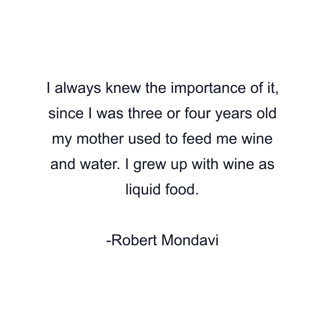 I always knew the importance of it, since I was three or four years old my mother used to feed me wine and water. I grew up with wine as liquid food.