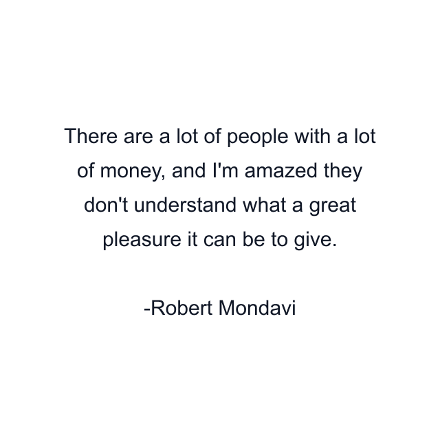 There are a lot of people with a lot of money, and I'm amazed they don't understand what a great pleasure it can be to give.