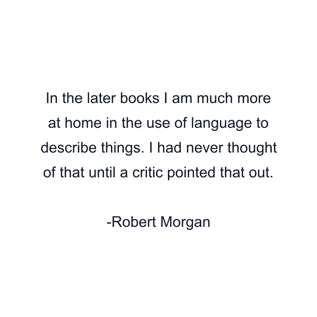 In the later books I am much more at home in the use of language to describe things. I had never thought of that until a critic pointed that out.