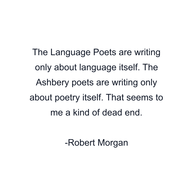 The Language Poets are writing only about language itself. The Ashbery poets are writing only about poetry itself. That seems to me a kind of dead end.