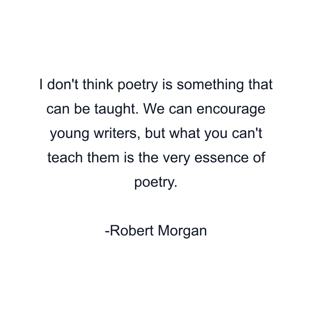 I don't think poetry is something that can be taught. We can encourage young writers, but what you can't teach them is the very essence of poetry.