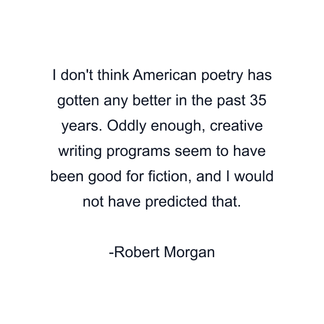 I don't think American poetry has gotten any better in the past 35 years. Oddly enough, creative writing programs seem to have been good for fiction, and I would not have predicted that.