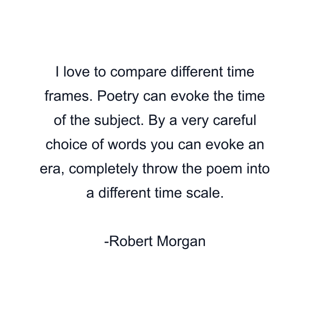 I love to compare different time frames. Poetry can evoke the time of the subject. By a very careful choice of words you can evoke an era, completely throw the poem into a different time scale.