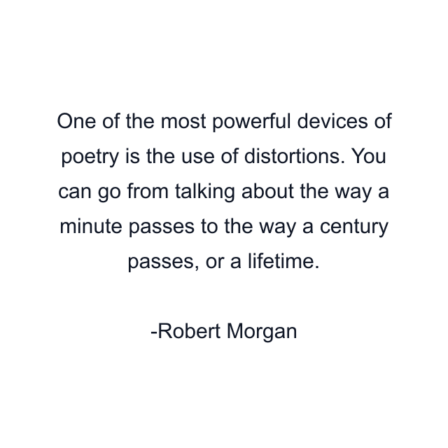 One of the most powerful devices of poetry is the use of distortions. You can go from talking about the way a minute passes to the way a century passes, or a lifetime.