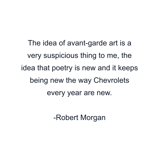 The idea of avant-garde art is a very suspicious thing to me, the idea that poetry is new and it keeps being new the way Chevrolets every year are new.