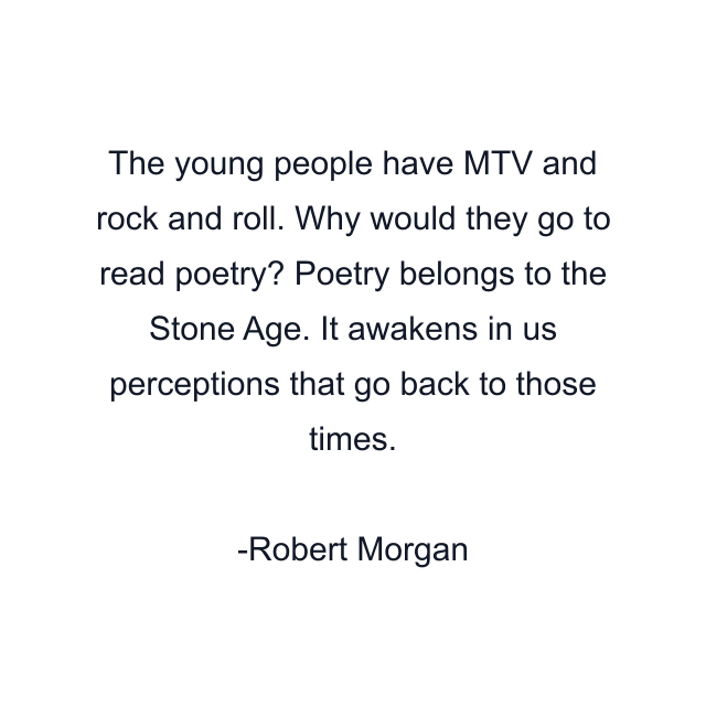 The young people have MTV and rock and roll. Why would they go to read poetry? Poetry belongs to the Stone Age. It awakens in us perceptions that go back to those times.