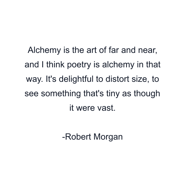 Alchemy is the art of far and near, and I think poetry is alchemy in that way. It's delightful to distort size, to see something that's tiny as though it were vast.