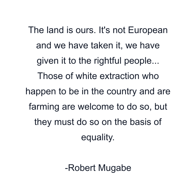 The land is ours. It's not European and we have taken it, we have given it to the rightful people... Those of white extraction who happen to be in the country and are farming are welcome to do so, but they must do so on the basis of equality.