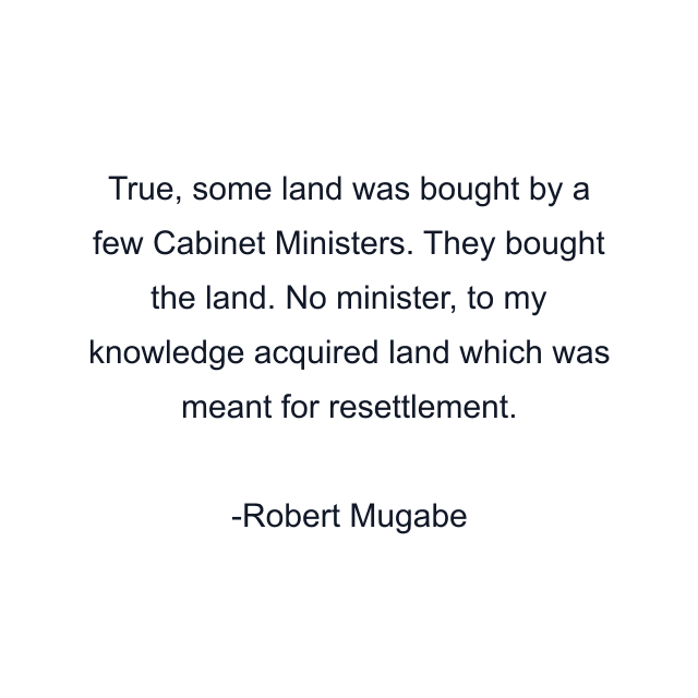 True, some land was bought by a few Cabinet Ministers. They bought the land. No minister, to my knowledge acquired land which was meant for resettlement.